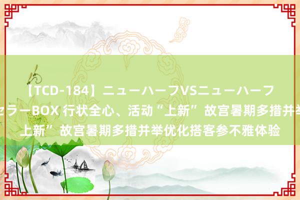 【TCD-184】ニューハーフVSニューハーフ 不純同性肛遊ベストセラーBOX 行状全心、活动“上新” 故宫暑期多措并举优化搭客参不雅体验