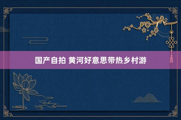 国产自拍 黄河好意思带热乡村游