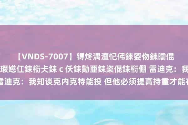【VNDS-7007】锝炵湡澶忋伄銇娿伆銇曘倱锝?鐔熷コ銇犮仯銇﹁倢瑕嬨仜銇椼仧銇ｃ仸銇勩亜銇栥倱銇椼倗 雷迪克：我知谈克内克特能投 但他必须提高持重才能在NBA产生影响