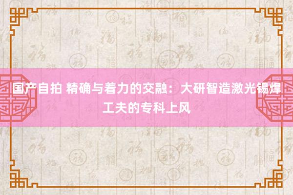 国产自拍 精确与着力的交融：大研智造激光锡焊工夫的专科上风