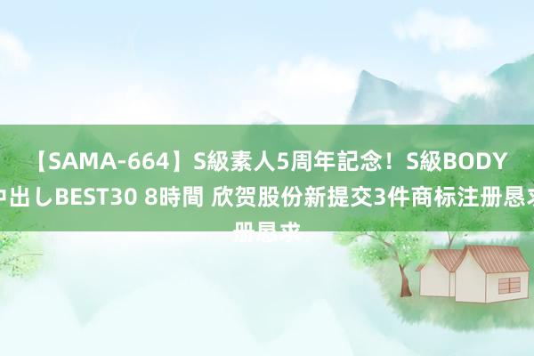 【SAMA-664】S級素人5周年記念!S級BODY中出しBEST30 8時間 欣贺股份新提交3件商标注册恳求