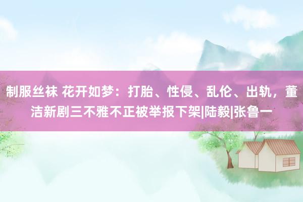 制服丝袜 花开如梦：打胎、性侵、乱伦、出轨，董洁新剧三不雅不正被举报下架|陆毅|张鲁一