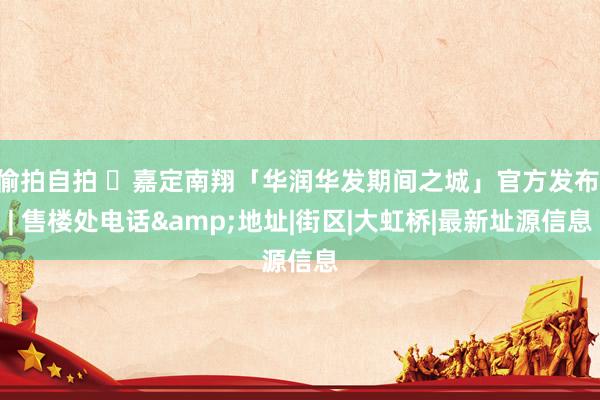 偷拍自拍 ☼嘉定南翔「华润华发期间之城」官方发布 | 售楼处电话&地址|街区|大虹桥|最新址源信息