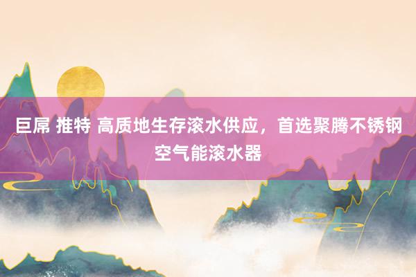 巨屌 推特 高质地生存滚水供应，首选聚腾不锈钢空气能滚水器