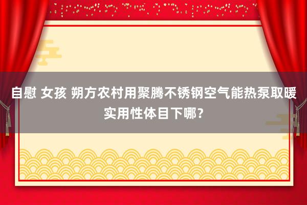 自慰 女孩 朔方农村用聚腾不锈钢空气能热泵取暖实用性体目下哪？