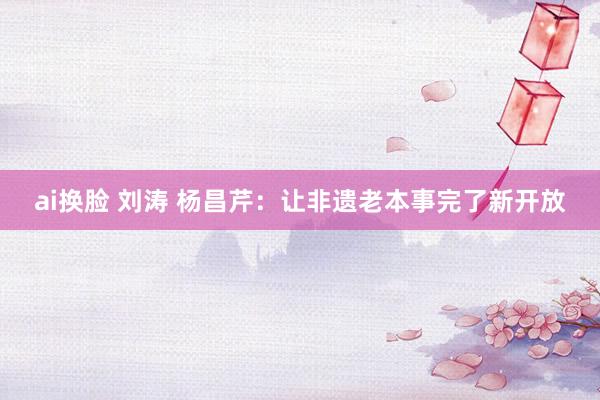 ai换脸 刘涛 杨昌芹：让非遗老本事完了新开放