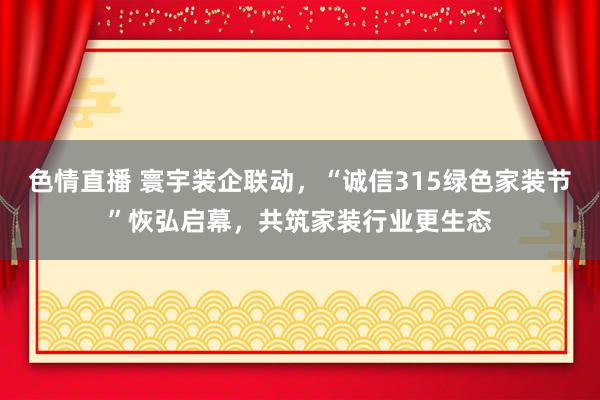 色情直播 寰宇装企联动，“诚信315绿色家装节”恢弘启幕，共筑家装行业更生态