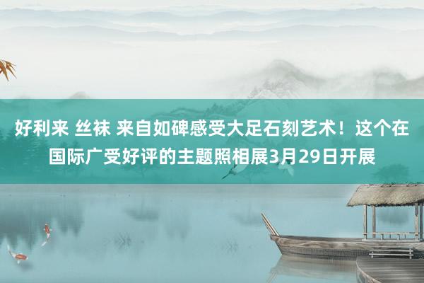 好利来 丝袜 来自如碑感受大足石刻艺术！这个在国际广受好评的主题照相展3月29日开展