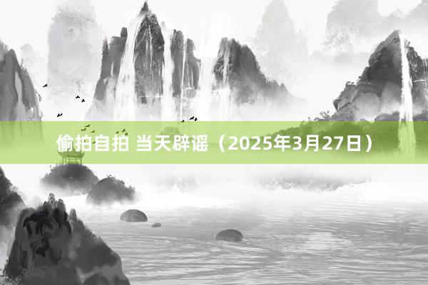 偷拍自拍 当天辟谣（2025年3月27日）