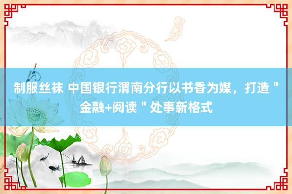 制服丝袜 中国银行渭南分行以书香为媒，打造＂金融+阅读＂处事新格式