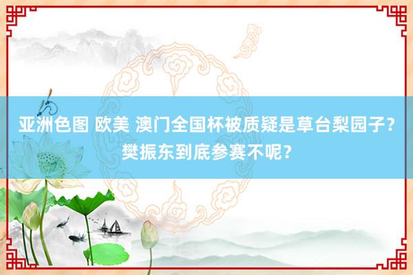亚洲色图 欧美 澳门全国杯被质疑是草台梨园子？樊振东到底参赛不呢？