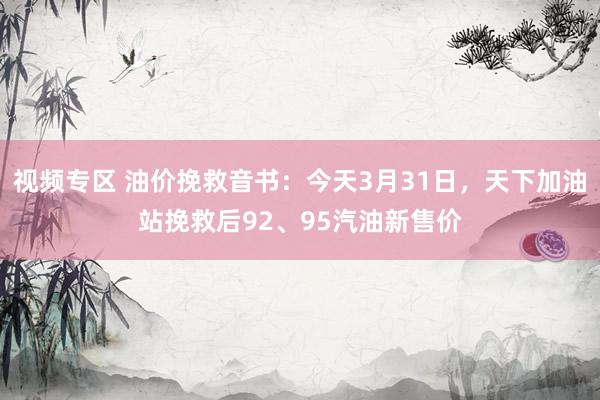 视频专区 油价挽救音书：今天3月31日，天下加油站挽救后92、95汽油新售价