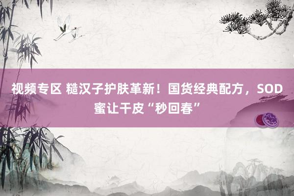视频专区 糙汉子护肤革新！国货经典配方，SOD蜜让干皮“秒回春”