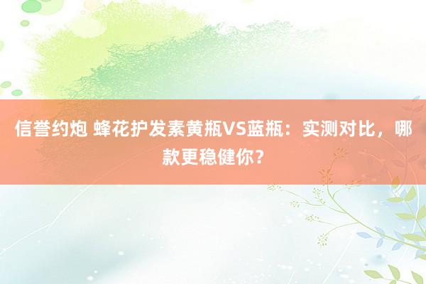 信誉约炮 蜂花护发素黄瓶VS蓝瓶：实测对比，哪款更稳健你？