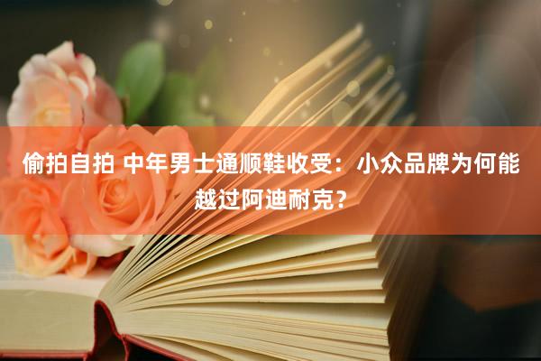 偷拍自拍 中年男士通顺鞋收受：小众品牌为何能越过阿迪耐克？