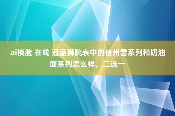 ai换脸 在线 冠蓝狮腕表中的信州雪系列和奶油面系列怎么样，二选一