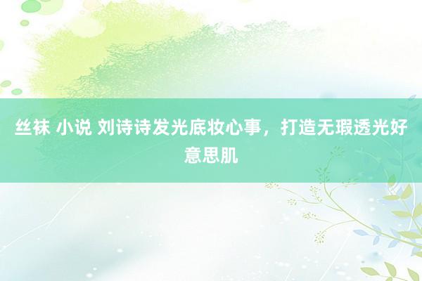 丝袜 小说 刘诗诗发光底妆心事，打造无瑕透光好意思肌