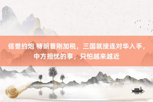 信誉约炮 特朗普刚加税，三国就接连对华入手，中方担忧的事，只怕越来越近