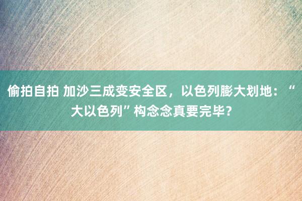偷拍自拍 加沙三成变安全区，以色列膨大划地：“大以色列”构念念真要完毕？
