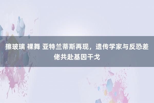 擦玻璃 裸舞 亚特兰蒂斯再现，遗传学家与反恐差佬共赴基因干戈