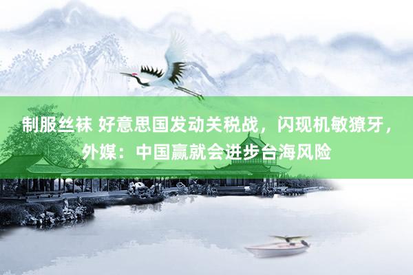 制服丝袜 好意思国发动关税战，闪现机敏獠牙，外媒：中国赢就会进步台海风险