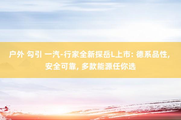 户外 勾引 一汽-行家全新探岳L上市: 德系品性， 安全可靠， 多款能源任你选