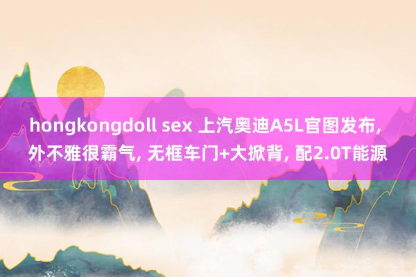 hongkongdoll sex 上汽奥迪A5L官图发布， 外不雅很霸气， 无框车门+大掀背， 配2.0T能源