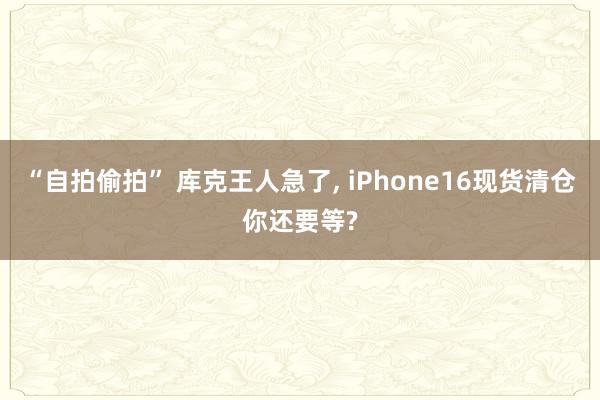 “自拍偷拍” 库克王人急了， iPhone16现货清仓你还要等?