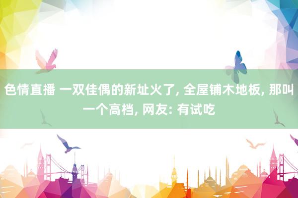 色情直播 一双佳偶的新址火了， 全屋铺木地板， 那叫一个高档， 网友: 有试吃
