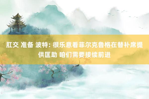肛交 准备 波特: 很乐意看菲尔克鲁格在替补席提供匡助 咱们需要接续前进