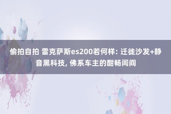 偷拍自拍 雷克萨斯es200若何样: 迁徙沙发+静音黑科技， 佛系车主的酣畅闾阎