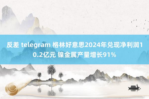 反差 telegram 格林好意思2024年兑现净利润10.2亿元 镍金属产量增长91%