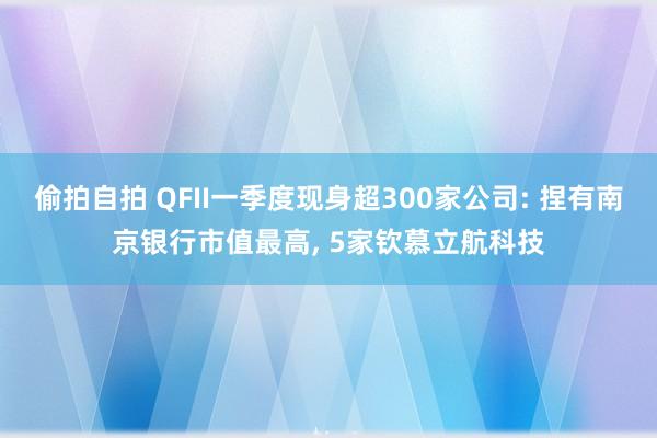 偷拍自拍 QFII一季度现身超300家公司: 捏有南京银行市值最高， 5家钦慕立航科技