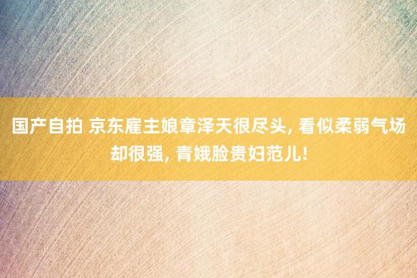 国产自拍 京东雇主娘章泽天很尽头， 看似柔弱气场却很强， 青娥脸贵妇范儿!