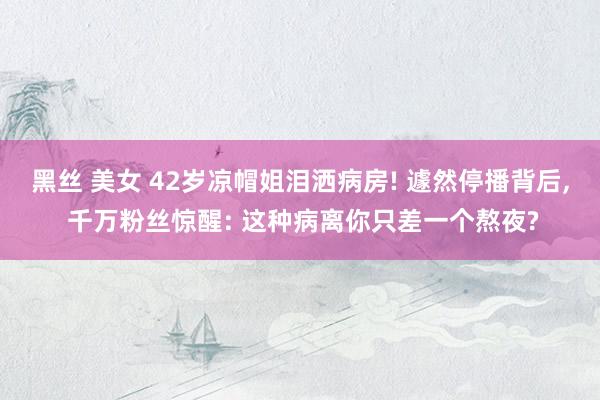 黑丝 美女 42岁凉帽姐泪洒病房! 遽然停播背后， 千万粉丝惊醒: 这种病离你只差一个熬夜?