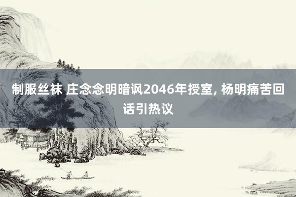 制服丝袜 庄念念明暗讽2046年授室， 杨明痛苦回话引热议