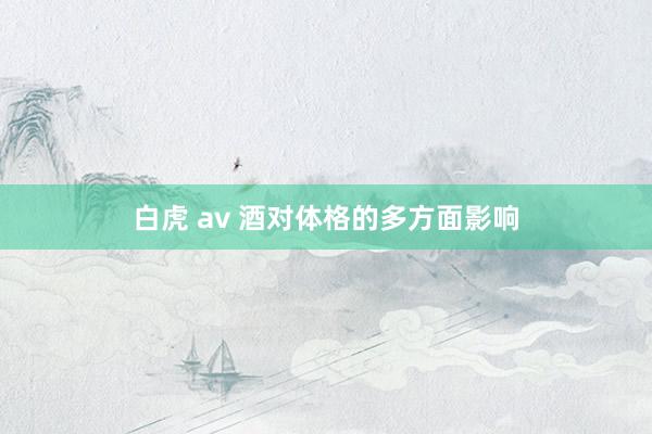 白虎 av 酒对体格的多方面影响