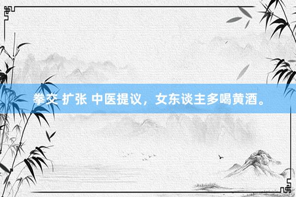 拳交 扩张 中医提议，女东谈主多喝黄酒。