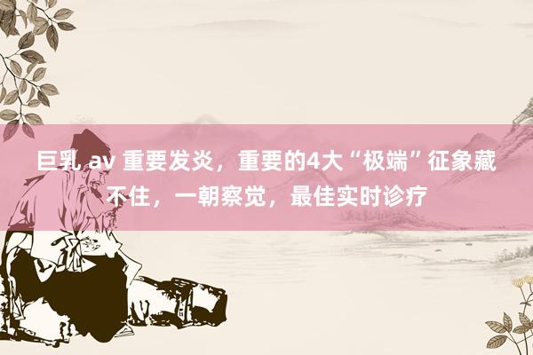 巨乳 av 重要发炎，重要的4大“极端”征象藏不住，一朝察觉，最佳实时诊疗