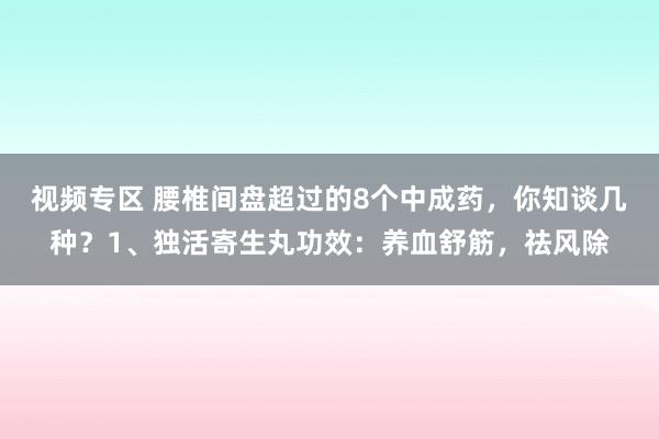视频专区 腰椎间盘超过的8个中成药,你知谈几种?1、独活寄生丸功效:养血舒筋,祛风除