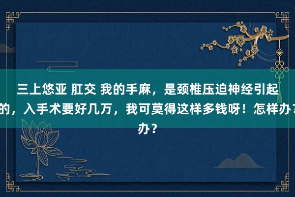 三上悠亚 肛交 我的手麻，是颈椎压迫神经引起的，入手术要好几万，我可莫得这样多钱呀！怎样办？