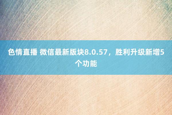 色情直播 微信最新版块8.0.57，胜利升级新增5个功能